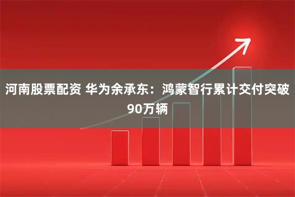 河南股票配资 华为余承东：鸿蒙智行累计交付突破90万辆