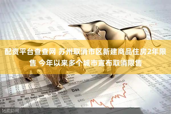 配资平台查查网 苏州取消市区新建商品住房2年限售 今年以来多个城市宣布取消限售