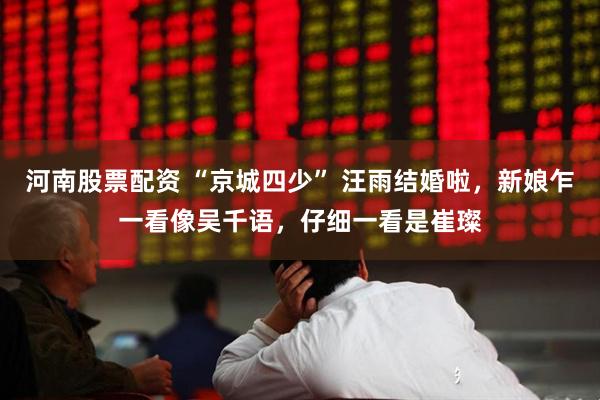 河南股票配资 “京城四少” 汪雨结婚啦，新娘乍一看像吴千语，仔细一看是崔璨