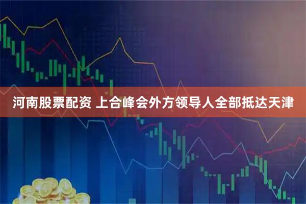 河南股票配资 上合峰会外方领导人全部抵达天津