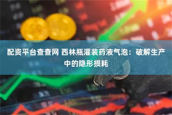 配资平台查查网 西林瓶灌装药液气泡：破解生产中的隐形损耗