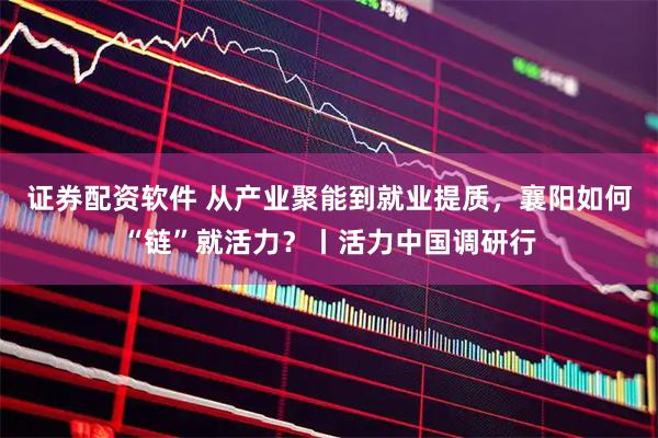 证券配资软件 从产业聚能到就业提质，襄阳如何“链”就活力？丨活力中国调研行