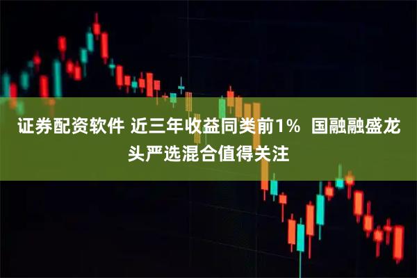 证券配资软件 近三年收益同类前1%  国融融盛龙头严选混合值得关注