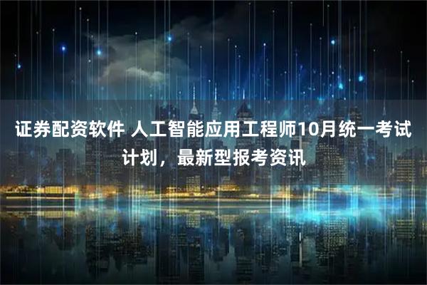 证券配资软件 人工智能应用工程师10月统一考试计划，最新型报考资讯