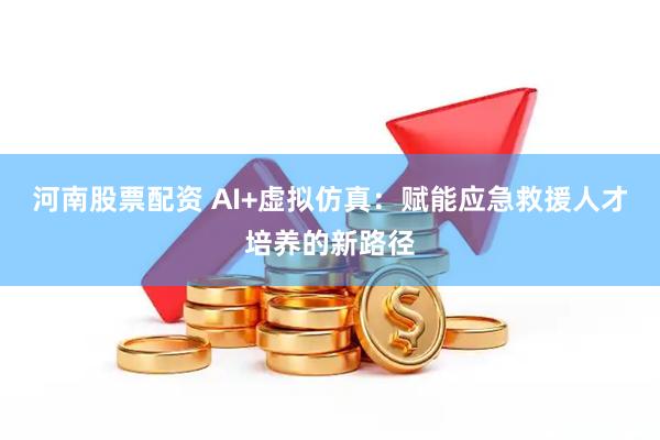 河南股票配资 AI+虚拟仿真：赋能应急救援人才培养的新路径