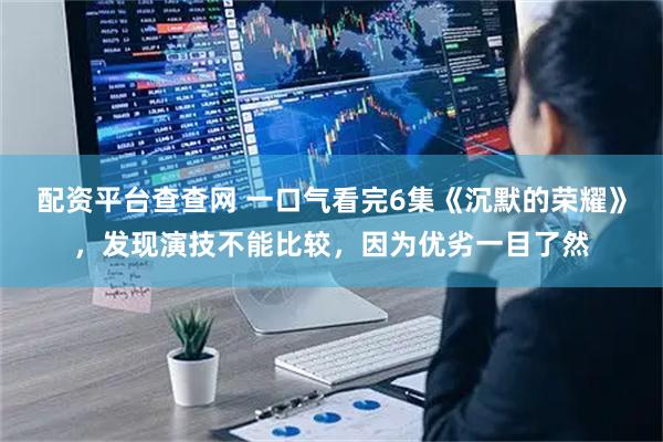 配资平台查查网 一口气看完6集《沉默的荣耀》，发现演技不能比较，因为优劣一目了然