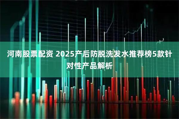 河南股票配资 2025产后防脱洗发水推荐榜5款针对性产品解析