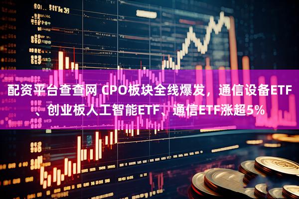 配资平台查查网 CPO板块全线爆发，通信设备ETF、创业板人工智能ETF、通信ETF涨超5%