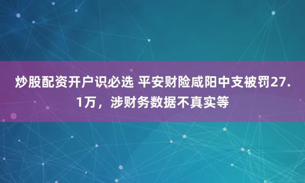 炒股配资开户识必选 平安财险咸阳中支被罚27.1万，涉财务数据不真实等