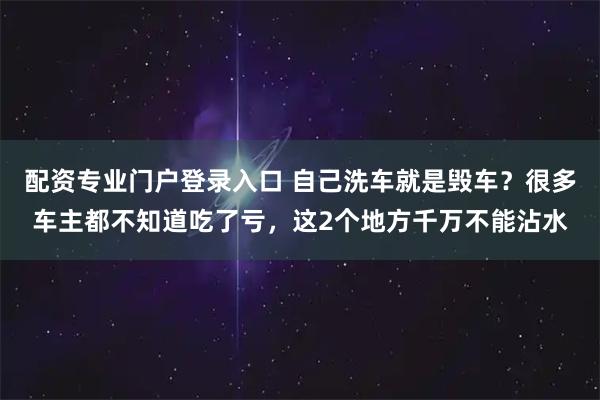 配资专业门户登录入口 自己洗车就是毁车？很多车主都不知道吃了亏，这2个地方千万不能沾水