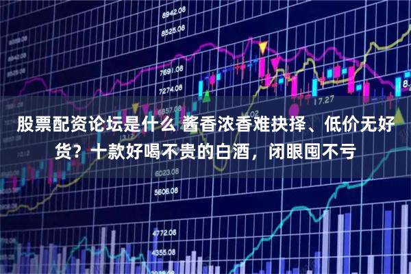 股票配资论坛是什么 酱香浓香难抉择、低价无好货？十款好喝不贵的白酒，闭眼囤不亏