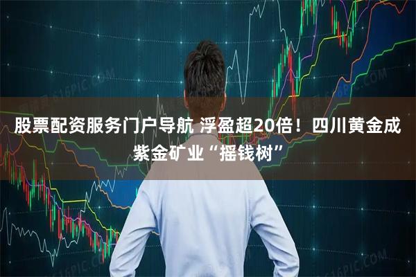 股票配资服务门户导航 浮盈超20倍！四川黄金成紫金矿业“摇钱树”