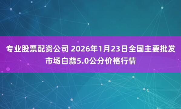 专业股票配资公司 2026年1月23日全国主要批发市场白蒜5.0公分价格行情