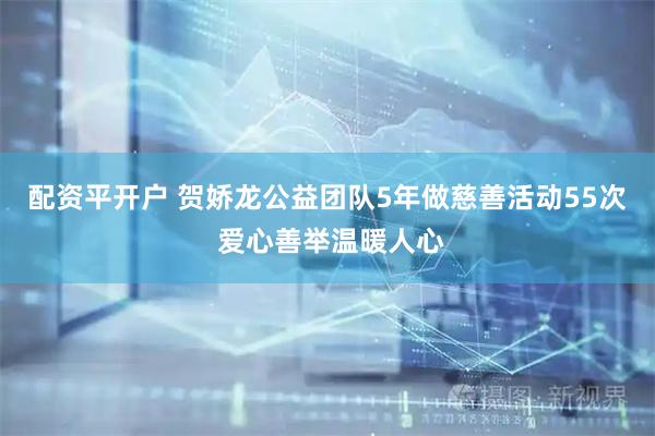 配资平开户 贺娇龙公益团队5年做慈善活动55次 爱心善举温暖人心
