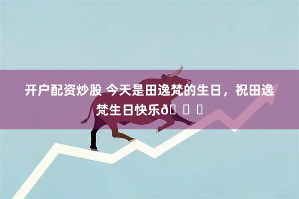 开户配资炒股 今天是田逸梵的生日，祝田逸梵生日快乐🎂