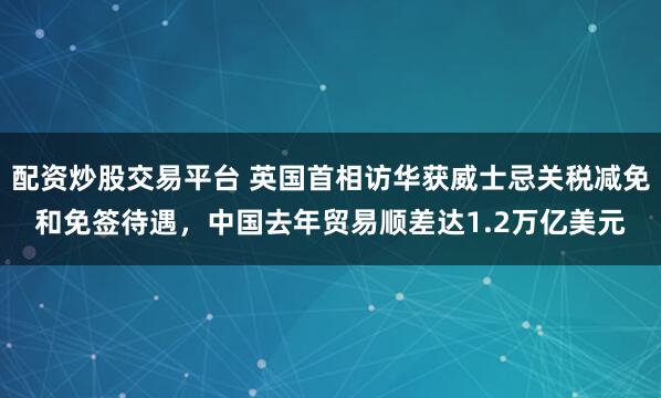 配资炒股交易平台 英国首相访华获威士忌关税减免和免签待遇，中国去年贸易顺差达1.2万亿美元