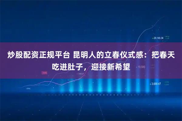 炒股配资正规平台 昆明人的立春仪式感：把春天吃进肚子，迎接新希望
