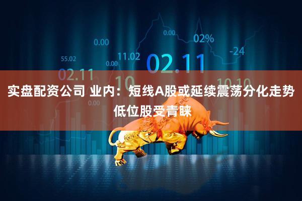 实盘配资公司 业内：短线A股或延续震荡分化走势 低位股受青睐
