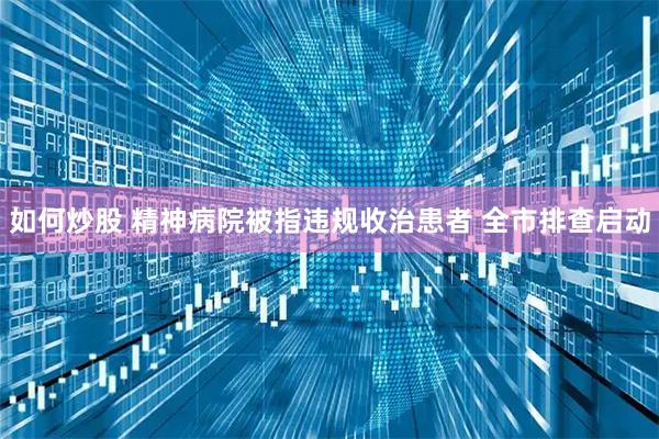 如何炒股 精神病院被指违规收治患者 全市排查启动