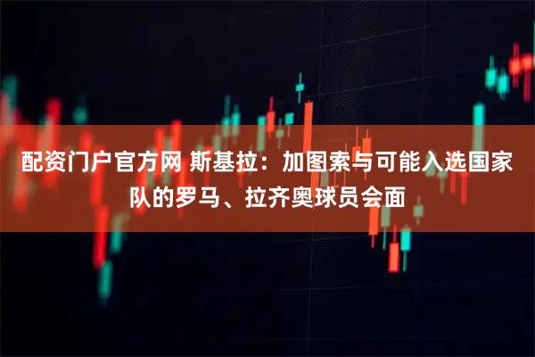 配资门户官方网 斯基拉：加图索与可能入选国家队的罗马、拉齐奥球员会面