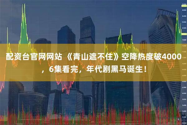 配资台官网网站 《青山遮不住》空降热度破4000，6集看完，年代剧黑马诞生！