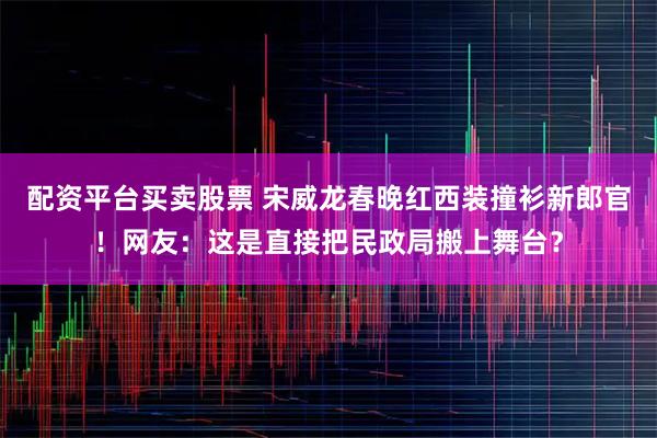 配资平台买卖股票 宋威龙春晚红西装撞衫新郎官！网友：这是直接把民政局搬上舞台？