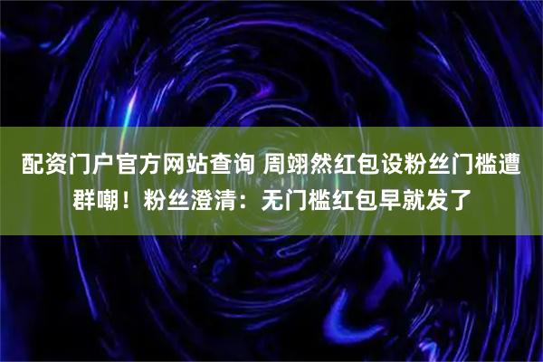 配资门户官方网站查询 周翊然红包设粉丝门槛遭群嘲！粉丝澄清：无门槛红包早就发了