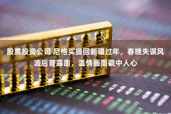 股票投资公司 尼格买提回新疆过年，春晚失误风波后首露面，温情画面戳中人心