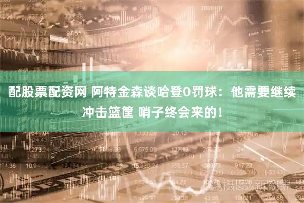 配股票配资网 阿特金森谈哈登0罚球：他需要继续冲击篮筐 哨子终会来的！