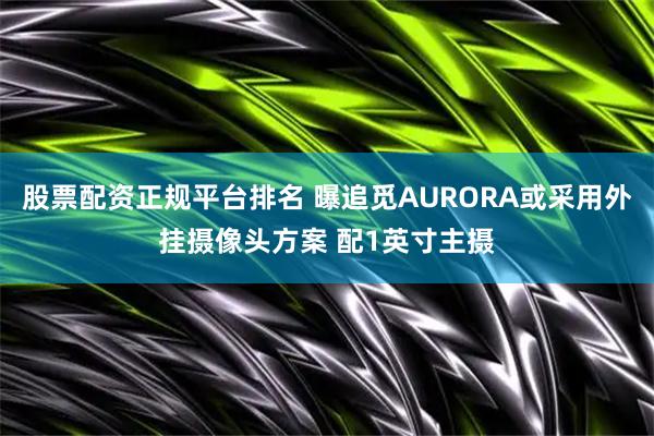 股票配资正规平台排名 曝追觅AURORA或采用外挂摄像头方案 配1英寸主摄