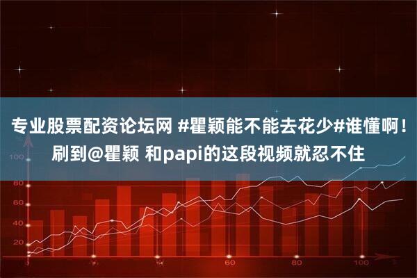 专业股票配资论坛网 #瞿颖能不能去花少#谁懂啊！刷到@瞿颖 和papi的这段视频就忍不住