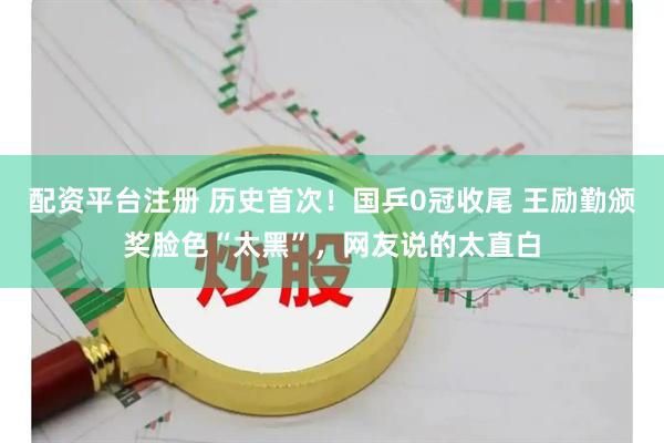 配资平台注册 历史首次！国乒0冠收尾 王励勤颁奖脸色“太黑”，网友说的太直白