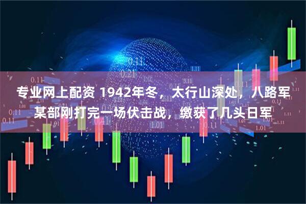 专业网上配资 1942年冬，太行山深处，八路军某部刚打完一场伏击战，缴获了几头日军