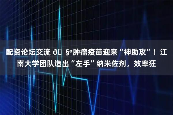 配资论坛交流 🧪肿瘤疫苗迎来“神助攻”！江南大学团队造出“左手”纳米佐剂，效率狂