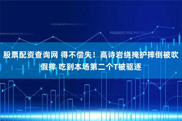 股票配资查询网 得不偿失！高诗岩绕掩护摔倒被吹假摔 吃到本场第二个T被驱逐