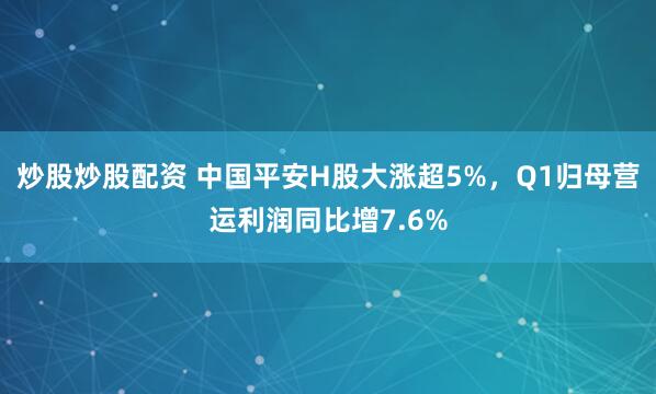 炒股炒股配资 中国平安H股大涨超5%，Q1归母营运利润同比增7.6%