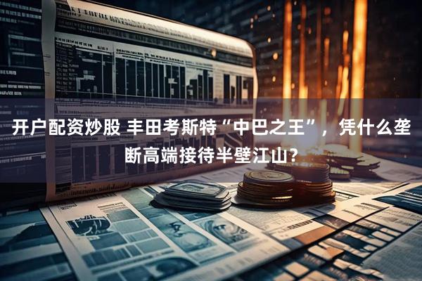 开户配资炒股 丰田考斯特“中巴之王”，凭什么垄断高端接待半壁江山？