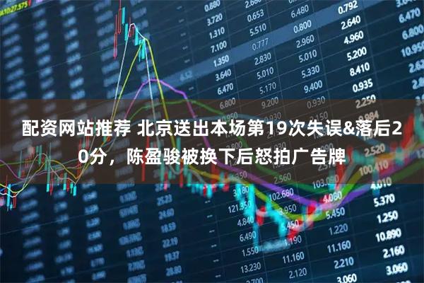 配资网站推荐 北京送出本场第19次失误&落后20分，陈盈骏被换下后怒拍广告牌