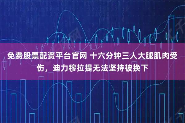 免费股票配资平台官网 十六分钟三人大腿肌肉受伤，迪力穆拉提无法坚持被换下