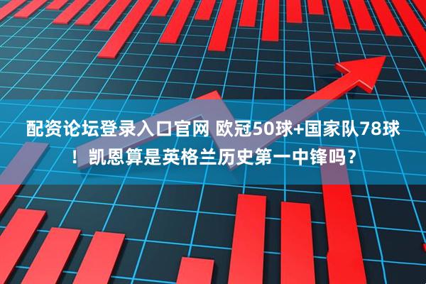 配资论坛登录入口官网 欧冠50球+国家队78球！凯恩算是英格兰历史第一中锋吗？