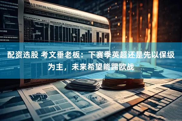 配资选股 考文垂老板：下赛季英超还是先以保级为主，未来希望能踢欧战