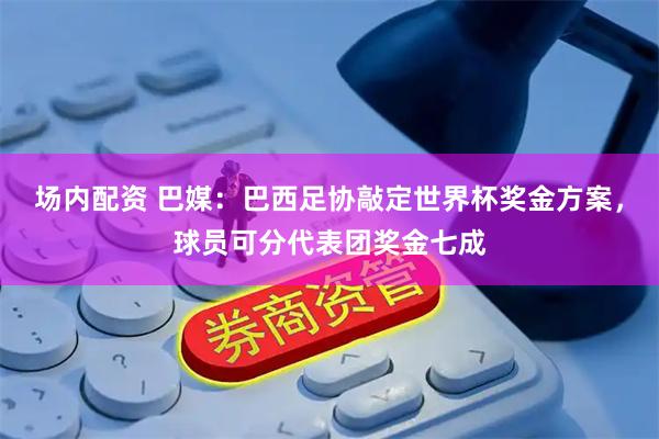 场内配资 巴媒：巴西足协敲定世界杯奖金方案，球员可分代表团奖金七成