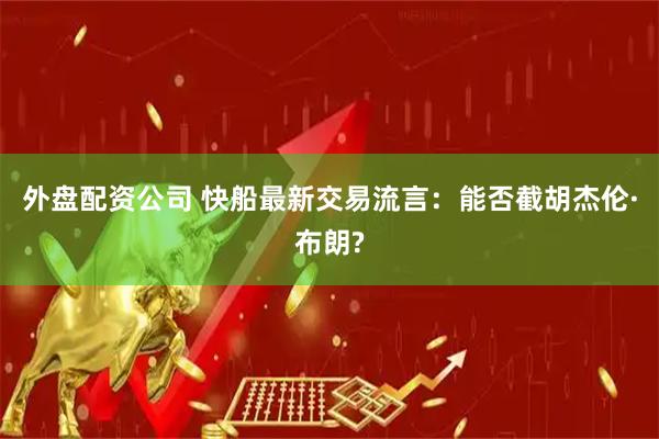 外盘配资公司 快船最新交易流言：能否截胡杰伦·布朗?