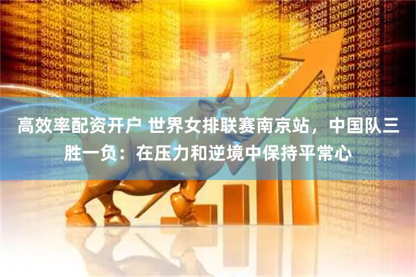 高效率配资开户 世界女排联赛南京站，中国队三胜一负：在压力和逆境中保持平常心