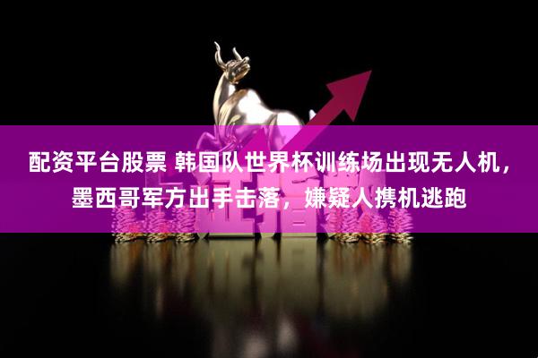 配资平台股票 韩国队世界杯训练场出现无人机，墨西哥军方出手击落，嫌疑人携机逃跑