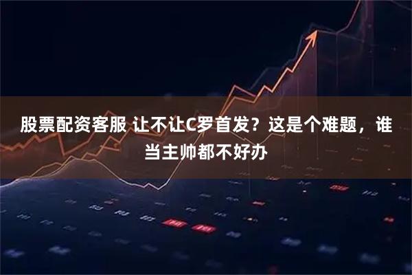 股票配资客服 让不让C罗首发？这是个难题，谁当主帅都不好办