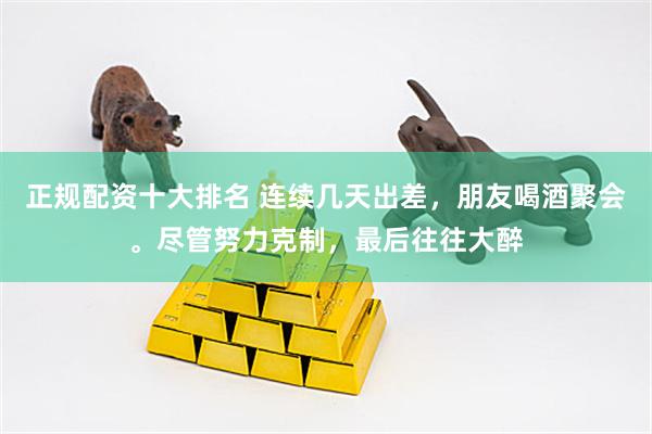 正规配资十大排名 连续几天出差，朋友喝酒聚会。尽管努力克制，最后往往大醉