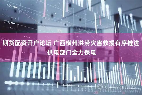 期货配资开户论坛 广西横州洪涝灾害救援有序推进 供电部门全力保电