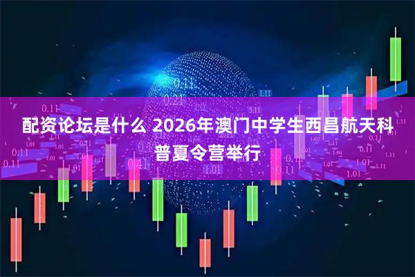 配资论坛是什么 2026年澳门中学生西昌航天科普夏令营举行