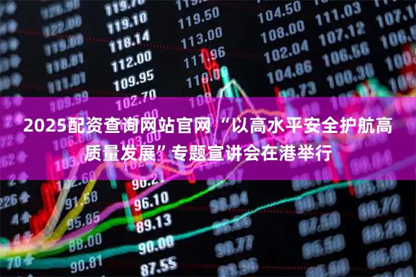 2025配资查询网站官网 “以高水平安全护航高质量发展”专题宣讲会在港举行